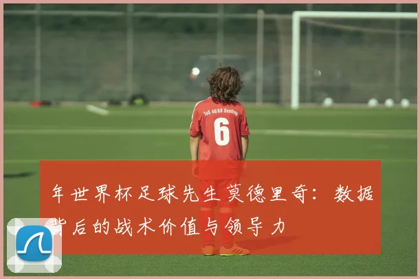 年世界杯足球先生莫德里奇：数据背后的战术价值与领导力