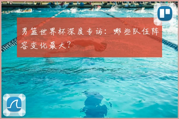 男篮世界杯深度专访:哪些队伍阵容变化最大?