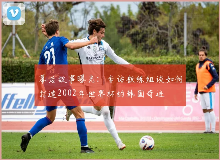 幕后故事曝光:专访教练组谈如何打造2002年世界杯的韩国奇迹