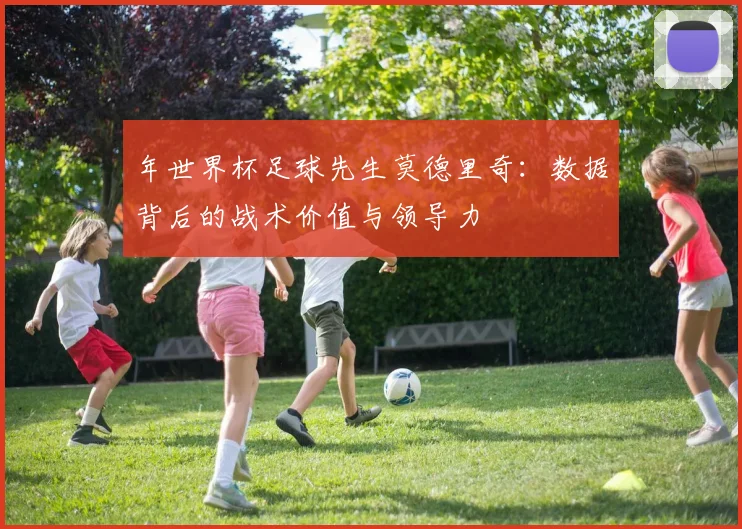 年世界杯足球先生莫德里奇：数据背后的战术价值与领导力