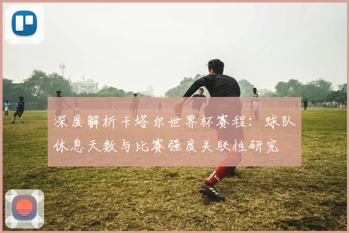 深度解析卡塔尔世界杯赛程：球队休息天数与比赛强度关联性研究