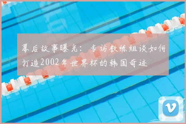 幕后故事曝光:专访教练组谈如何打造2002年世界杯的韩国奇迹