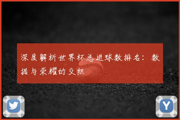 深度解析世界杯总进球数排名:数据与荣耀的交织