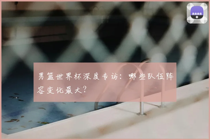 男篮世界杯深度专访：哪些队伍阵容变化最大？