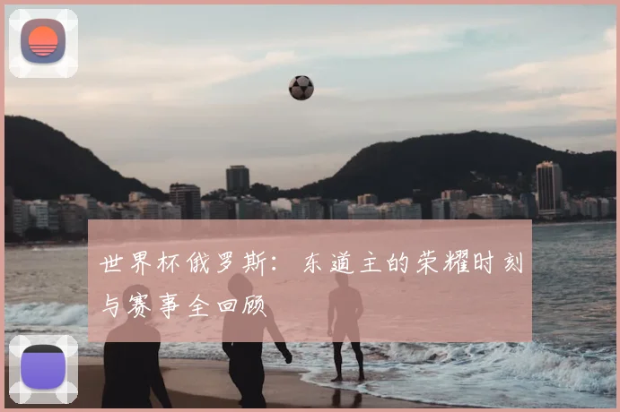 世界杯俄罗斯:东道主的荣耀时刻与赛事全回顾