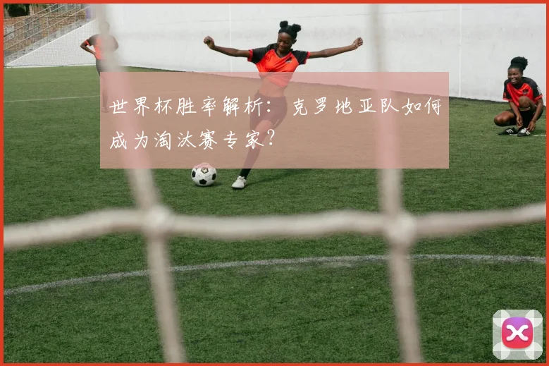 世界杯胜率解析：克罗地亚队如何成为淘汰赛专家？