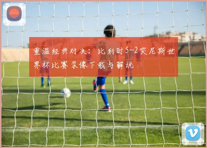 重温经典对决：比利时5-2突尼斯世界杯比赛录像下载与解说